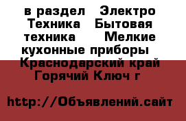  в раздел : Электро-Техника » Бытовая техника »  » Мелкие кухонные приборы . Краснодарский край,Горячий Ключ г.